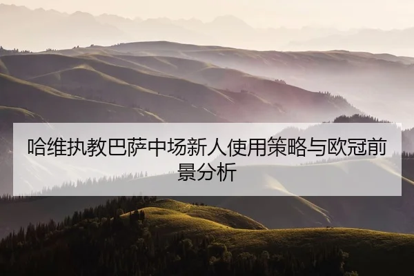 哈维执教巴萨中场新人使用策略与欧冠前景分析
